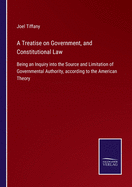 A Treatise on Government, and Constitutional Law: Being an Inquiry into the Source and Limitation of Governmental Authority, according to the American Theory