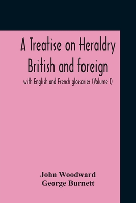 A Treatise On Heraldry British And Foreign: With English And French Glossaries (Volume I) - Woodward, John, and Burnett, George