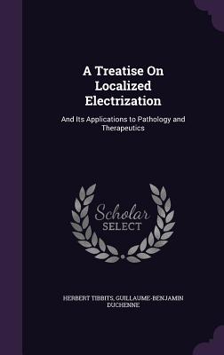 A Treatise On Localized Electrization: And Its Applications to Pathology and Therapeutics - Tibbits, Herbert, and Duchenne, Guillaume-Benjamin