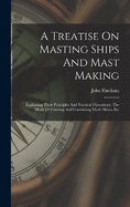 A Treatise On Masting Ships And Mast Making: Explaining Their Principles And Practical Operations, The Mode Of Forming And Combining Made-masts, Etc