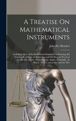A Treatise On Mathematical Instruments: Including Most of the Instruments Employed in Drawing, for Assisting the Vision, in Surveying and Levelling, in Practical Astronomy, and for Measuring the Angles of Crystals: In Which Their Constuction, and the Met - Heather, John Fry