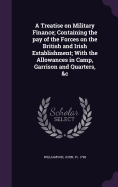 A Treatise on Military Finance; Containing the pay of the Forces on the British and Irish Establishment; With the Allowances in Camp, Garrison and Quarters, &c