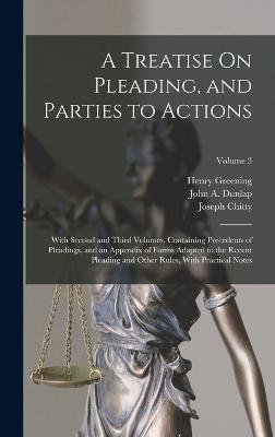 A Treatise On Pleading, and Parties to Actions: With Second and Third Volumes, Containing Precedents of Pleadings, and an Appendix of Forms Adapted to the Recent Pleading and Other Rules, With Practical Notes; Volume 3 - Chitty, Joseph, and Greening, Henry, and Dunlap, John a