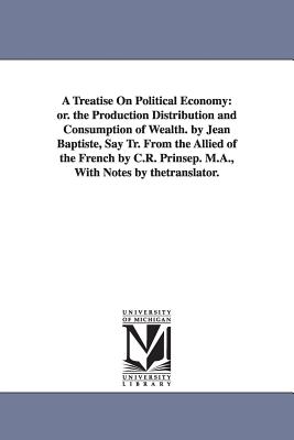 A Treatise On Political Economy: or. the Production Distribution and Consumption of Wealth. by Jean Baptiste, Say Tr. From the Allied of the French by C.R. Prinsep. M.A., With Notes by thetranslator. - Say, Jean Baptiste