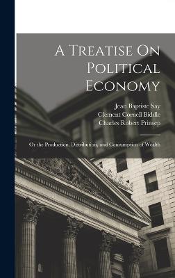 A Treatise On Political Economy: Or the Production, Distribution, and Consumption of Wealth - Say, Jean Baptiste, and Prinsep, Charles Robert, and Biddle, Clement Cornell