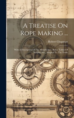 A Treatise On Rope Making ...: With A Description Of The Manufacture, Rules, Tables Of Weights, Etc., Adapted To The Trade - Chapman, Robert