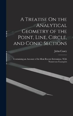 A Treatise On the Analytical Geometry of the Point, Line, Circle, and Conic Sections: Containing an Account of Its Most Recent Extensions, With Numerous Examples - Casey, John