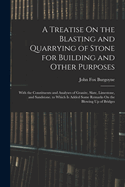 A Treatise On the Blasting and Quarrying of Stone for Building and Other Purposes: With the Constituents and Analyses of Granite, Slate, Limestone, and Sandstone. to Which Is Added Some Remarks On the Blowing Up of Bridges