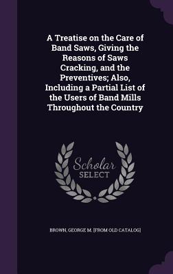 A Treatise on the Care of Band Saws, Giving the Reasons of Saws Cracking, and the Preventives; Also, Including a Partial List of the Users of Band Mills Throughout the Country - Brown, George M [From Old Catalog] (Creator)