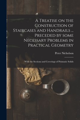 A Treatise on the Construction of Staircases and Handrails ... Preceded by Some Necessary Problems in Practical Geometry; With the Sections and Coverings of Prismatic Solids - Nicholson, Peter 1765-1844