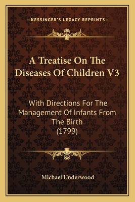 A Treatise on the Diseases of Children V3: With Directions for the Management of Infants from the Birth (1799) - Underwood, Michael