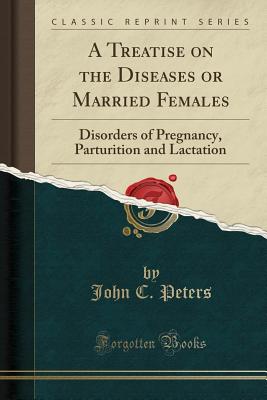 A Treatise on the Diseases or Married Females: Disorders of Pregnancy, Parturition and Lactation (Classic Reprint) - Peters, John C, Ph.D.