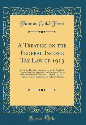 A Treatise on the Federal Income Tax Law of 1913: Including Therein a Commentary on the ACT Itself, Together with an Appendix Containing the Text of the Federal Income Tax Law of October 3rd, 1913, and the Treasury Regulations in Relation Thereto - Frost, Thomas Gold