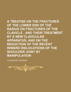 A Treatise on the Fractures of the Lower End of the Radius: On Fractures of the Clavicle, and Their Treatment by a New Clavicular Apparatus; And on the Reduction of the Recent Inward Dislocations of the Shoulder Joint by Manipulation