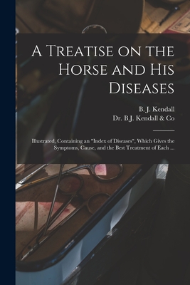 A Treatise on the Horse and His Diseases: Illustrated, Containing an "index of Diseases", Which Gives the Symptoms, Cause, and the Best Treatment of Each ... - Kendall, B J (Burney James) B 1845 (Creator), and Dr B J Kendall & Co (Creator)