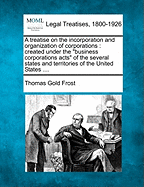 A Treatise on the Incorporation and Organization of Corporations Created Under the Business Corporation Acts of the Several States and Territories of the United States