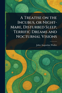 A Treatise on the Incubus, or Night-Mare, Disturbed Sleep, Terrific Dreams, and Nocturnal Visions: With the Means of Removing These Distressing Complaints (Classic Reprint)