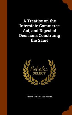 A Treatise on the Interstate Commerce Act, and Digest of Decisions Construing the Same - Drinker, Henry Sandwith