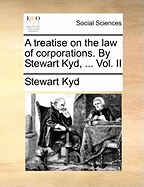 A Treatise on the Law of Corporations. by Stewart Kyd, ... Vol. II