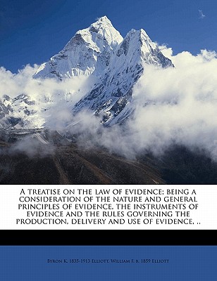 A Treatise on the Law of Evidence; Being a Consideration of the Nature and General Principles of Evidence, the Instruments of Evidence and the Rules Governing the Production, Delivery and Use of Evidence, Together with Incidental Matters of Practice... - Elliott, Byron Kosciusko, and Elliott, William Frederick
