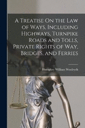 A Treatise On the Law of Ways, Including Highways, Turnpike Roads and Tolls, Private Rights of Way, Bridges, and Ferries