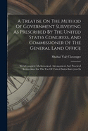 A Treatise On The Method Of Government Surveying As Prescribed By The United States Congress, And Commissioner Of The General Land Office: With Complete Mathematical, Astronomical And Practical Instructions For The Use Of United States Surveyors In