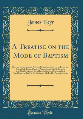 A Treatise on the Mode of Baptism: Showing the Unfounded Nature of the Assumption, That Immersion Is the Only Proper Mode of Administering the Ordinance, and That Pouring or Sprinkling, Is the Most Scriptural and Significant, and by Far the Preferable Mod - Kerr, James