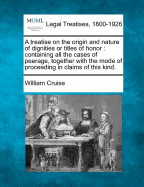 A Treatise on the Origin and Nature of Dignities or Titles of Honor: Containing All the Cases of Peerage, Together with the Mode of Proceeding in Claims of This Kind.