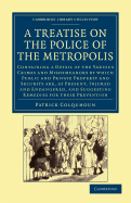 A Treatise on the Police of the Metropolis: Containing a Detail of the Various Crimes and Misdemeanors by Which Public and Private Property and Security Are, at Present, Injured and Endangered, and Suggesting Remedies for their Prevention