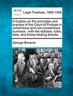 A Treatise on the Principles and Practice of the Court of Probate in Contentious and Non-Contentious Business: With the Statutes, Rules, Fees and Forms Relating Thereto (Classic Reprint)