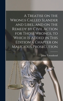 A Treatise on the Wrongs Called Slander and Libel, and on the Remedy by Civil Action for Those Wrongs, to Which is Added in This Edition a Chapter on Malicious Prosecution - Townshend, John