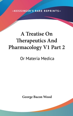 A Treatise On Therapeutics And Pharmacology V1 Part 2: Or Materia Medica - Wood, George Bacon