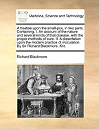 A Treatise Upon the Small-Pox, in Two Parts. Containing, I. an Account of the Nature and Several Kinds of That Disease, with the Proper Methods of Cure. II. a Dissertation Upon the Modern Practice of Inoculation. by Sir Richard Blackmore, Knt.