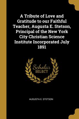 A Tribute of Love and Gratitude to our Faithful Teacher, Augusta E. Stetson, Principal of the New York City Christian Science Institute Incorporated July 1891 - Stetson, Augusta E
