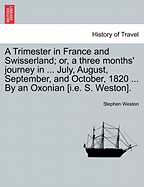 A Trimester in France and Swisserland; Or, a Three Months' Journey in ... July, August, September, and October, 1820 ... by an Oxonian [i.E. S. Weston]. - Weston, Stephen