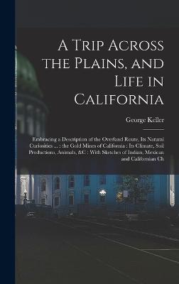 A Trip Across the Plains, and Life in California: Embracing a Description of the Overland Route, its Natural Curiosities ...: the Gold Mines of California: its Climate, Soil Productions, Animals, &c: With Sketches of Indian, Mexican and Californian Ch - Keller, George