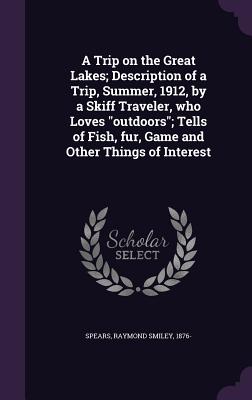 A Trip on the Great Lakes; Description of a Trip, Summer, 1912, by a Skiff Traveler, who Loves "outdoors"; Tells of Fish, fur, Game and Other Things of Interest - Spears, Raymond Smiley