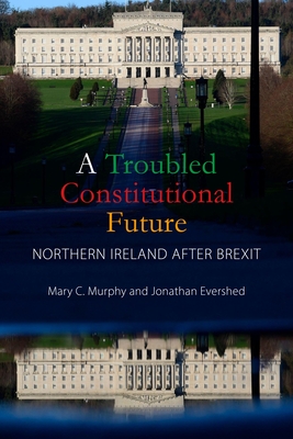 A Troubled Constitutional Future: Northern Ireland after Brexit - Murphy, Mary C., Dr., and Evershed, Jonathan, Dr.