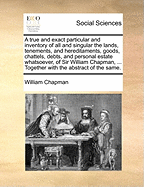 A True and Exact Particular and Inventory of All and Singular the Lands, Tenements, and Hereditaments, Goods, Chattels, Debts, and Personal Estate Whatsoever, of Sir William Chapman, ... Together with the Abstract of the Same