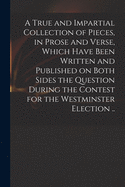 A True and Impartial Collection of Pieces, in Prose and Verse, Which Have Been Written and Published on Both Sides the Question During the Contest for the Westminster Election ..