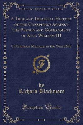 A True and Impartial History of the Conspiracy Against the Person and Government of King William III: Of Glorious Memory, in the Year 1695 (Classic Reprint) - Blackmore, Richard, Sir