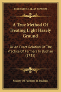 A True Method Of Treating Light Hazely Ground: Or An Exact Relation Of The Practice Of Farmers In Buchan (1735)