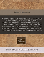 A True, Perfect, and Exact Catalogue of All the Comedies, Tragedies, Tragi-Comedies, Pastorals, Masques and Interludes, That Were Ever Yet Printed and Published Till This Present Year 1661: All Which You May Either Buy or Sell at the Several Shops of Nath