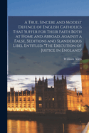 A True, Sincere and Modest Defence of English Catholics That Suffer for Their Faith Both at Home and Abroad, Against a False, Seditions and Slanderous Libel Entitled: "The Execution of Justice in England" 1