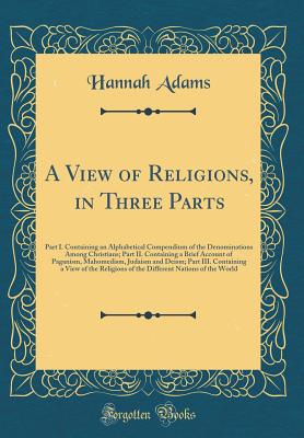 A View of Religions, in Three Parts: Part I. Containing an Alphabetical Compendium of the Denominations Among Christians; Part II. Containing a Brief Account of Paganism, Mahomedism, Judaism and Deism; Part III. Containing a View of the Religions of the D - Adams, Hannah