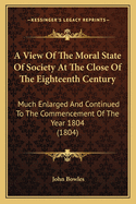 A View of the Moral State of Society at the Close of the Eighteenth Century. Much Enlarged, and Continued to the Commencement of the Year 1804. with a Pref., Addressed Particularly to the Higher Orders