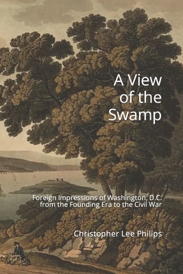 A View of the Swamp: Foreign Impressions of Washington, D.C. from the Founding Era to the Civil War - Weld, Isaac, Jr., and Harriott, John, and Levasseur, Auguste