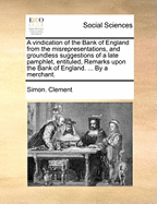 A Vindication of the Bank of England from the Misrepresentations, and Groundless Suggestions of a Late Pamphlet, Entituled, Remarks Upon the Bank of England. ... by a Merchant.