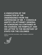 A Vindication of the Character of the Undersigned from the Aspersions of Mr. T. Chisholm Anstey, Ex-Attorney General of Hongkong as Contained in His Charges, His Pamphlet, and His Letter to the Secretary of State for the Colonies