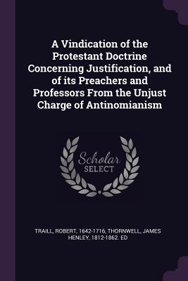 A Vindication of the Protestant Doctrine Concerning Justification, and of its Preachers and Professors From the Unjust Charge of Antinomianism - Traill, Robert, and Thornwell, James Henley